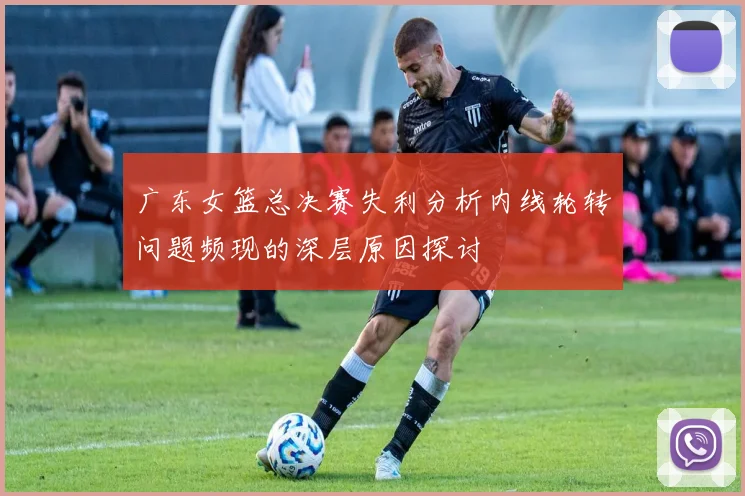 广东女篮总决赛失利分析内线轮转问题频现的深层原因探讨