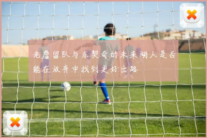 老詹留队与东契奇的未来湖人是否能在放弃中找到更好出路