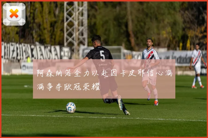 阿森纳若全力以赴因卡皮耶信心满满争夺欧冠荣耀