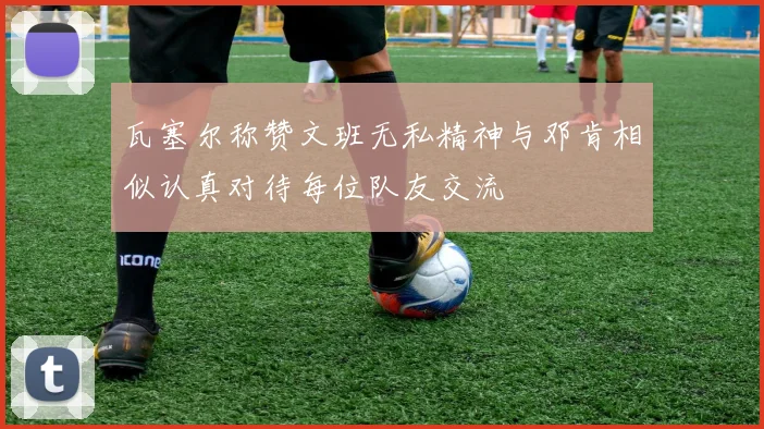 瓦塞尔称赞文班无私精神与邓肯相似认真对待每位队友交流