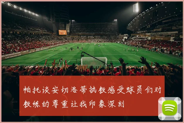 帕托谈安切洛蒂执教感受球员们对教练的尊重让我印象深刻