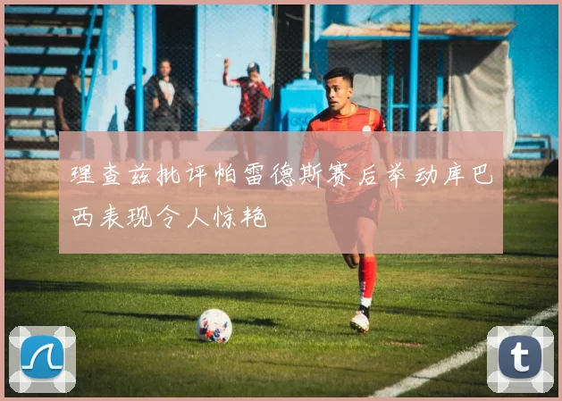 理查兹批评帕雷德斯赛后举动库巴西表现令人惊艳