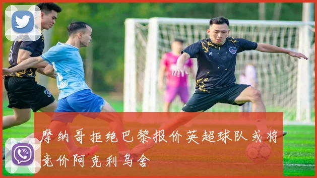 摩纳哥拒绝巴黎报价英超球队或将竞价阿克利乌舍