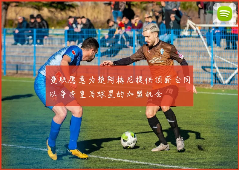 曼联愿意为楚阿梅尼提供顶薪合同以争夺皇马球星的加盟机会