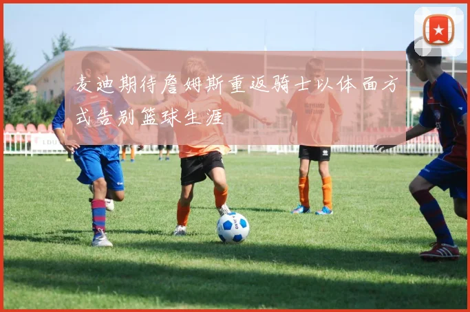 麦迪期待詹姆斯重返骑士以体面方式告别篮球生涯