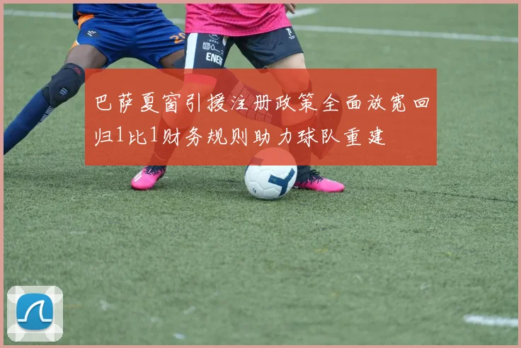 巴萨夏窗引援注册政策全面放宽回归1比1财务规则助力球队重建