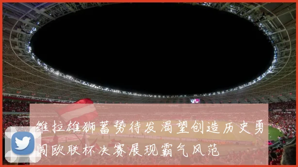 维拉雄狮蓄势待发渴望创造历史勇闯欧联杯决赛展现霸气风范