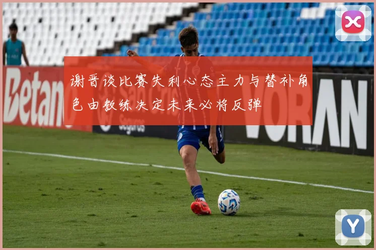 谢晋谈比赛失利心态主力与替补角色由教练决定未来必将反弹