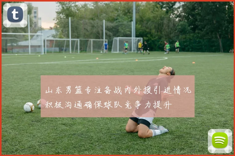 山东男篮专注备战内外援引进情况积极沟通确保球队竞争力提升