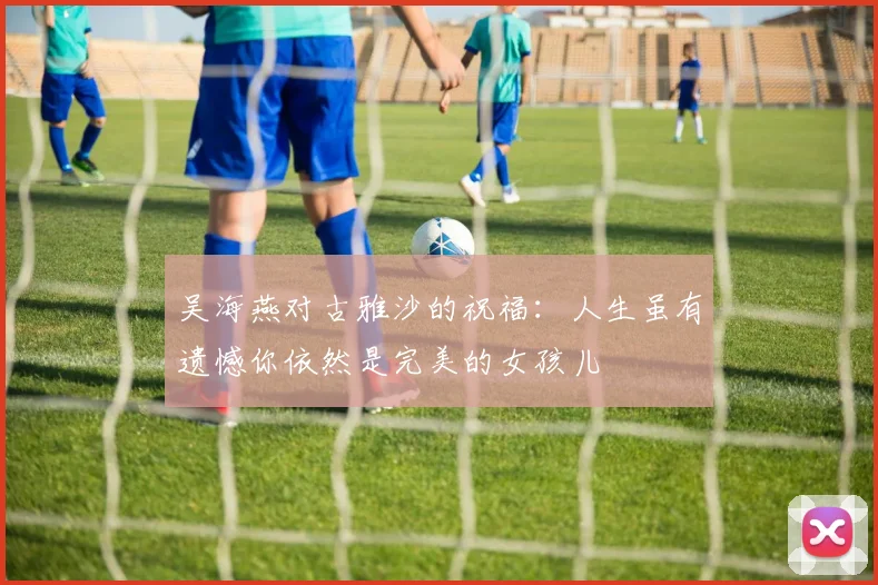 吴海燕对古雅沙的祝福：人生虽有遗憾你依然是完美的女孩儿