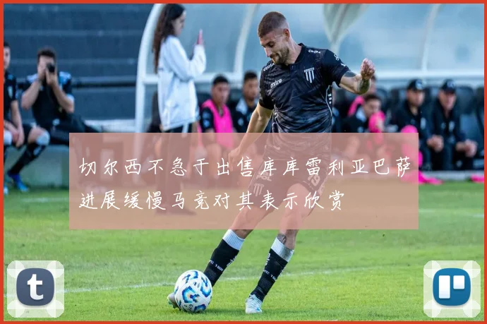 切尔西不急于出售库库雷利亚巴萨进展缓慢马竞对其表示欣赏