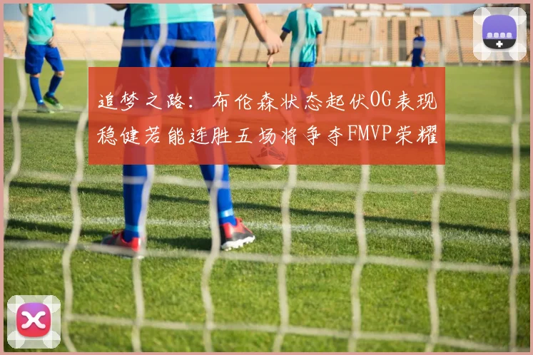 追梦之路：布伦森状态起伏OG表现稳健若能连胜五场将争夺FMVP荣耀