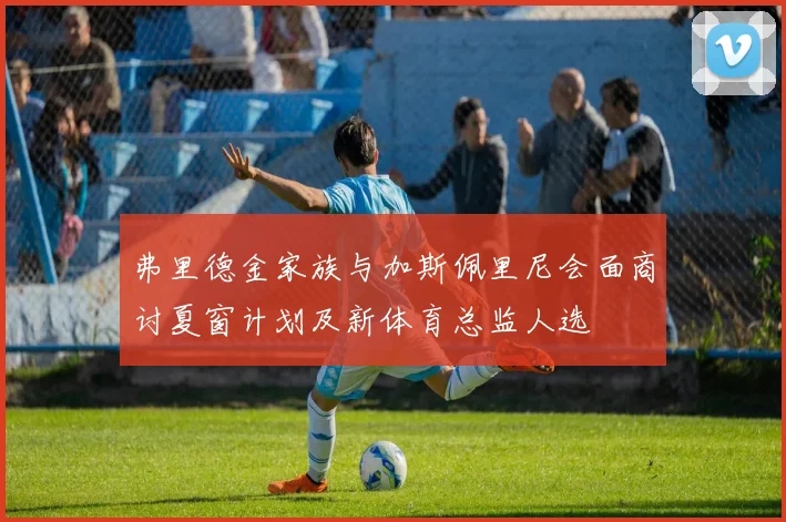 弗里德金家族与加斯佩里尼会面商讨夏窗计划及新体育总监人选