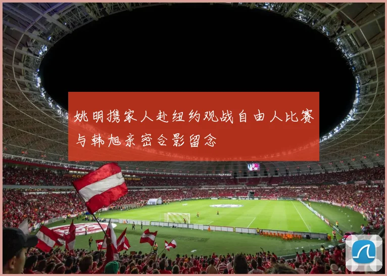 姚明携家人赴纽约观战自由人比赛与韩旭亲密合影留念