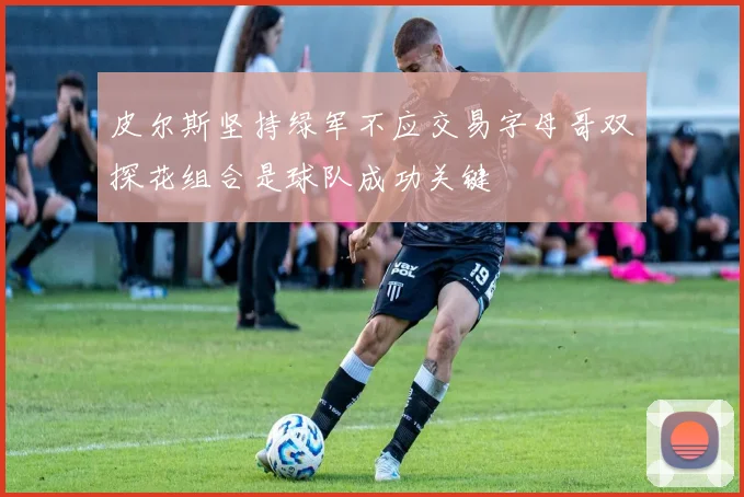 皮尔斯坚持绿军不应交易字母哥双探花组合是球队成功关键