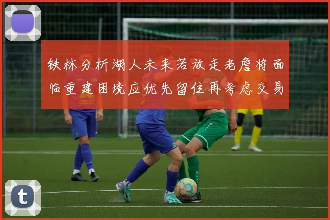 铁林分析湖人未来若放走老詹将面临重建困境应优先留住再考虑交易